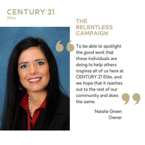 A graphic for The Relentless Campaign with a quote from, Natalie Green Owner of CENTURY 21 Elite, that says, “To be able to spotlight the good work that these individuals are doing to help others inspires all of us here at CENTURY 21 Elite, and we hope that it reaches out to the rest of our community and does the same”.